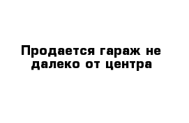 Продается гараж не далеко от центра